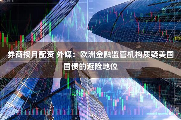券商按月配资 外媒：欧洲金融监管机构质疑美国国债的避险地位