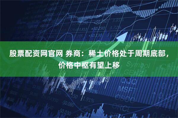 股票配资网官网 券商：稀土价格处于周期底部，价格中枢有望上移