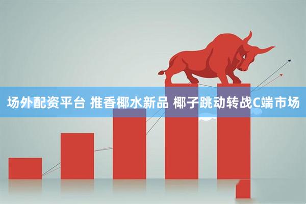 场外配资平台 推香椰水新品 椰子跳动转战C端市场