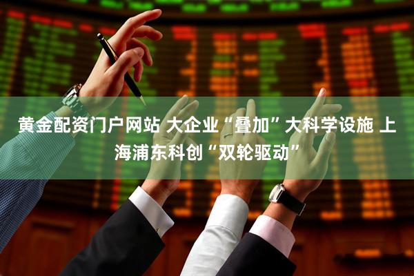 黄金配资门户网站 大企业“叠加”大科学设施 上海浦东科创“双轮驱动”