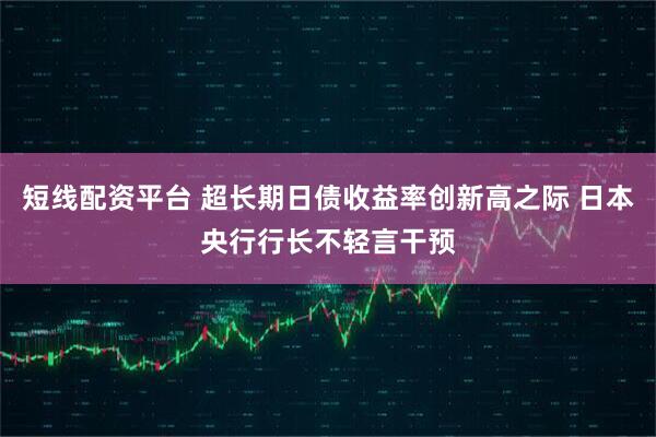短线配资平台 超长期日债收益率创新高之际 日本央行行长不轻言干预