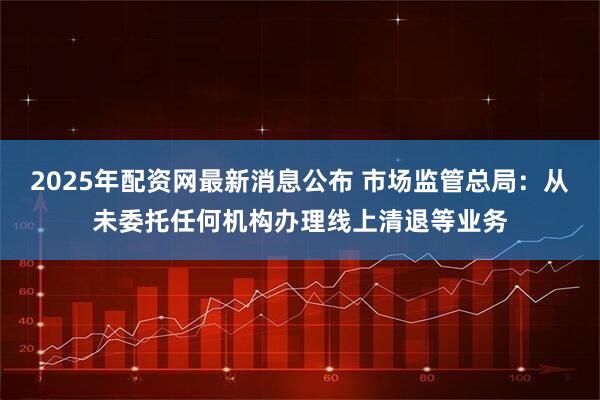 2025年配资网最新消息公布 市场监管总局：从未委托任何机构办理线上清退等业务