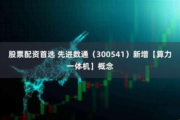 股票配资首选 先进数通（300541）新增【算力一体机】概念